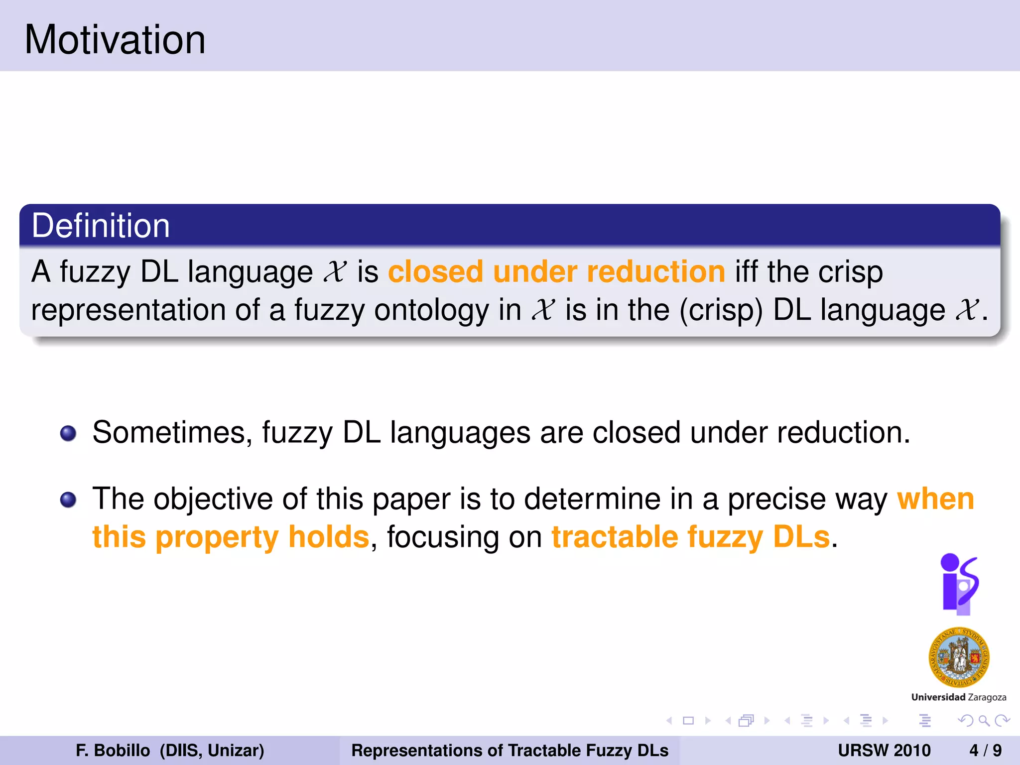 Motivation



Deﬁnition
A fuzzy DL language X is closed under reduction iff the crisp
representation of a fuzzy ontology in X is in the (crisp) DL language X .


     Sometimes, fuzzy DL languages are closed under reduction.

     The objective of this paper is to determine in a precise way when
     this property holds, focusing on tractable fuzzy DLs.




   F. Bobillo (DIIS, Unizar)   Representations of Tractable Fuzzy DLs   URSW 2010   4/9
 