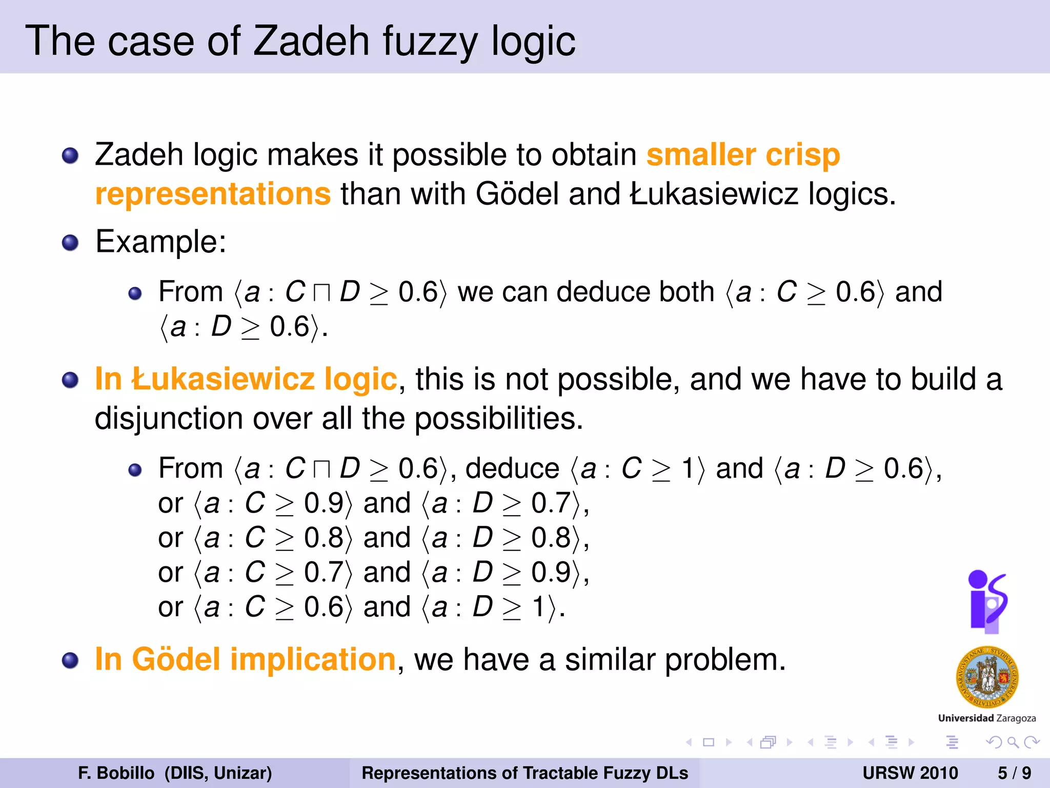 The case of Zadeh fuzzy logic

    Zadeh logic makes it possible to obtain smaller crisp
                                 ¨
    representations than with Godel and Łukasiewicz logics.
    Example:
            From a : C D ≥ 0.6 we can deduce both a : C ≥ 0.6 and
             a : D ≥ 0.6 .
    In Łukasiewicz logic, this is not possible, and we have to build a
    disjunction over all the possibilities.
            From a : C D ≥ 0.6 , deduce a : C ≥ 1 and a : D ≥ 0.6 ,
            or a : C ≥ 0.9 and a : D ≥ 0.7 ,
            or a : C ≥ 0.8 and a : D ≥ 0.8 ,
            or a : C ≥ 0.7 and a : D ≥ 0.9 ,
            or a : C ≥ 0.6 and a : D ≥ 1 .
        ¨
    In Godel implication, we have a similar problem.


  F. Bobillo (DIIS, Unizar)   Representations of Tractable Fuzzy DLs   URSW 2010   5/9
 
