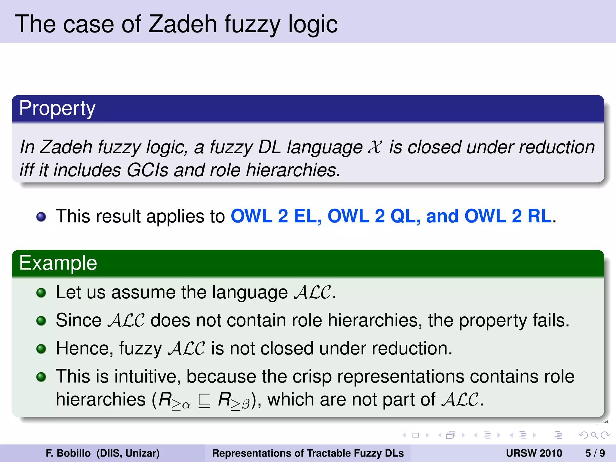 The case of Zadeh fuzzy logic


Property
In Zadeh fuzzy logic, a fuzzy DL language X is closed under reduction
iff it includes GCIs and role hierarchies.

     This result applies to OWL 2 EL, OWL 2 QL, and OWL 2 RL.

Example
     Let us assume the language ALC.
     Since ALC does not contain role hierarchies, the property fails.
     Hence, fuzzy ALC is not closed under reduction.
     This is intuitive, because the crisp representations contains role
     hierarchies (R≥α R≥β ), which are not part of ALC.

   F. Bobillo (DIIS, Unizar)   Representations of Tractable Fuzzy DLs   URSW 2010   5/9
 