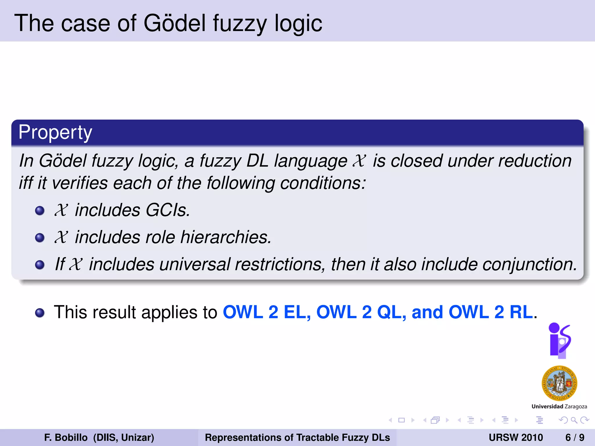 ¨
The case of Godel fuzzy logic



Property
In Godel fuzzy logic, a fuzzy DL language X is closed under reduction
       ¨
iff it veriﬁes each of the following conditions:
     X includes GCIs.
     X includes role hierarchies.
     If X includes universal restrictions, then it also include conjunction.

     This result applies to OWL 2 EL, OWL 2 QL, and OWL 2 RL.




   F. Bobillo (DIIS, Unizar)   Representations of Tractable Fuzzy DLs   URSW 2010   6/9
 