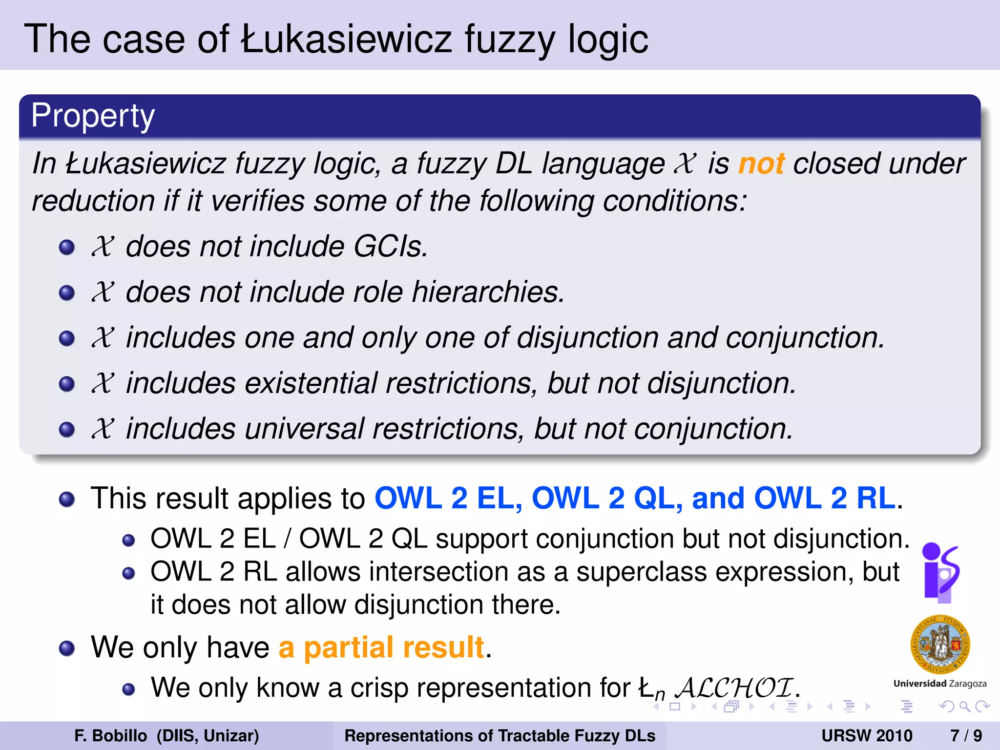 The case of Łukasiewicz fuzzy logic
Property
In Łukasiewicz fuzzy logic, a fuzzy DL language X is not closed under
reduction if it veriﬁes some of the following conditions:
     X does not include GCIs.
     X does not include role hierarchies.
     X includes one and only one of disjunction and conjunction.
     X includes existential restrictions, but not disjunction.
     X includes universal restrictions, but not conjunction.

     This result applies to OWL 2 EL, OWL 2 QL, and OWL 2 RL.
             OWL 2 EL / OWL 2 QL support conjunction but not disjunction.
             OWL 2 RL allows intersection as a superclass expression, but
             it does not allow disjunction there.
     We only have a partial result.
             We only know a crisp representation for Łn ALCHOI.
   F. Bobillo (DIIS, Unizar)   Representations of Tractable Fuzzy DLs   URSW 2010   7/9
 