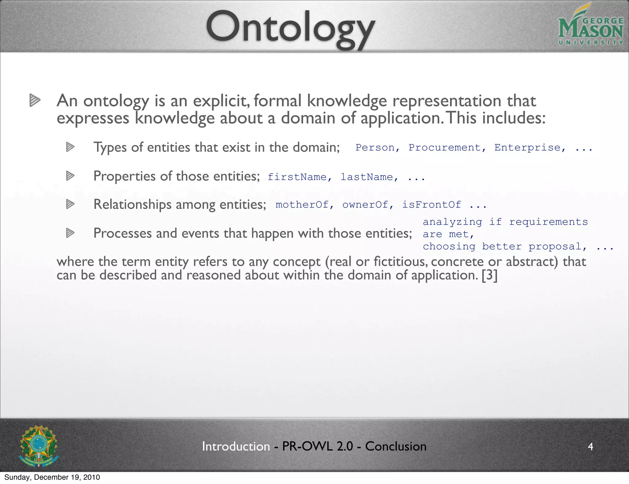 Ontology
             An ontology is an explicit, formal knowledge representation that
             expresses knowledge about a domain of application. This includes:
                       Types of entities that exist in the domain;   Person, Procurement, Enterprise, ...

                       Properties of those entities;   firstName, lastName, ...

                       Relationships among entities;    motherOf, ownerOf, isFrontOf ...
                                                                               analyzing if requirements
                       Processes and events that happen with those entities;   are met,
                                                                               choosing better proposal, ...
             where the term entity refers to any concept (real or ﬁctitious, concrete or abstract) that
             can be described and reasoned about within the domain of application. [3]




                                         Introduction - PR-OWL 2.0 - Conclusion                           4

Sunday, December 19, 2010
 