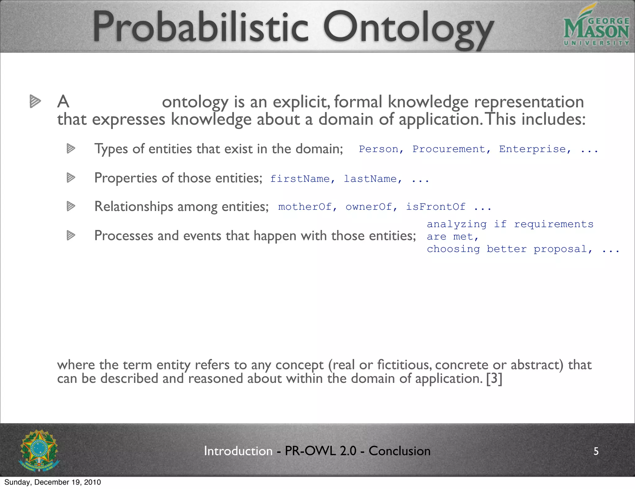 Probabilistic Ontology
             A probabilistic ontology is an explicit, formal knowledge representation
             that expresses knowledge about a domain of application. This includes:
                       Types of entities that exist in the domain;      Person, Procurement, Enterprise, ...

                       Properties of those entities;    firstName, lastName, ...

                       Relationships among entities;     motherOf, ownerOf, isFrontOf ...
                                                                                   analyzing if requirements
                       Processes and events that happen with those entities;       are met,
                                                                                   choosing better proposal, ...
                       Statistical regularities that characterize the domain;
                       Inconclusive, ambiguous, incomplete, unreliable, and dissonant knowledge related to entities
                       of the domain;
                       Uncertainty about all the above forms of knowledge;
             where the term entity refers to any concept (real or ﬁctitious, concrete or abstract) that
             can be described and reasoned about within the domain of application. [3]



                                           Introduction - PR-OWL 2.0 - Conclusion                                5

Sunday, December 19, 2010
 