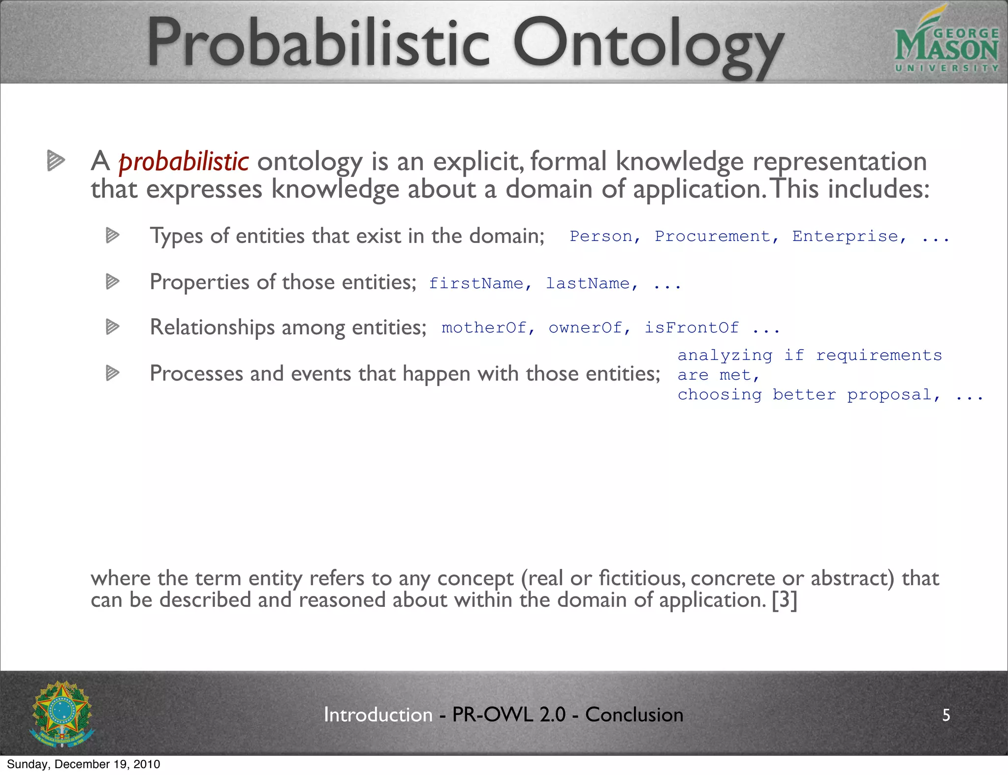 Probabilistic Ontology
             A probabilistic ontology is an explicit, formal knowledge representation
             that expresses knowledge about a domain of application. This includes:
                       Types of entities that exist in the domain;      Person, Procurement, Enterprise, ...

                       Properties of those entities;    firstName, lastName, ...

                       Relationships among entities;     motherOf, ownerOf, isFrontOf ...
                                                                                   analyzing if requirements
                       Processes and events that happen with those entities;       are met,
                                                                                   choosing better proposal, ...
                       Statistical regularities that characterize the domain;
                       Inconclusive, ambiguous, incomplete, unreliable, and dissonant knowledge related to entities
                       of the domain;
                       Uncertainty about all the above forms of knowledge;
             where the term entity refers to any concept (real or ﬁctitious, concrete or abstract) that
             can be described and reasoned about within the domain of application. [3]



                                           Introduction - PR-OWL 2.0 - Conclusion                                5

Sunday, December 19, 2010
 