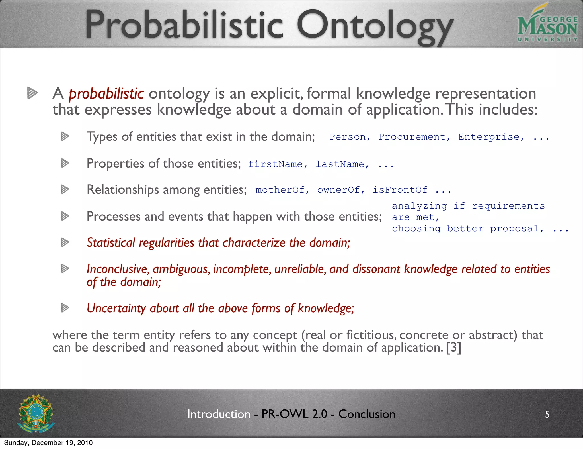 Probabilistic Ontology
             A probabilistic ontology is an explicit, formal knowledge representation
             that expresses knowledge about a domain of application. This includes:
                       Types of entities that exist in the domain;      Person, Procurement, Enterprise, ...

                       Properties of those entities;    firstName, lastName, ...

                       Relationships among entities;     motherOf, ownerOf, isFrontOf ...
                                                                                   analyzing if requirements
                       Processes and events that happen with those entities;       are met,
                                                                                   choosing better proposal, ...
                       Statistical regularities that characterize the domain;
                       Inconclusive, ambiguous, incomplete, unreliable, and dissonant knowledge related to entities
                       of the domain;
                       Uncertainty about all the above forms of knowledge;
             where the term entity refers to any concept (real or ﬁctitious, concrete or abstract) that
             can be described and reasoned about within the domain of application. [3]



                                           Introduction - PR-OWL 2.0 - Conclusion                                5

Sunday, December 19, 2010
 