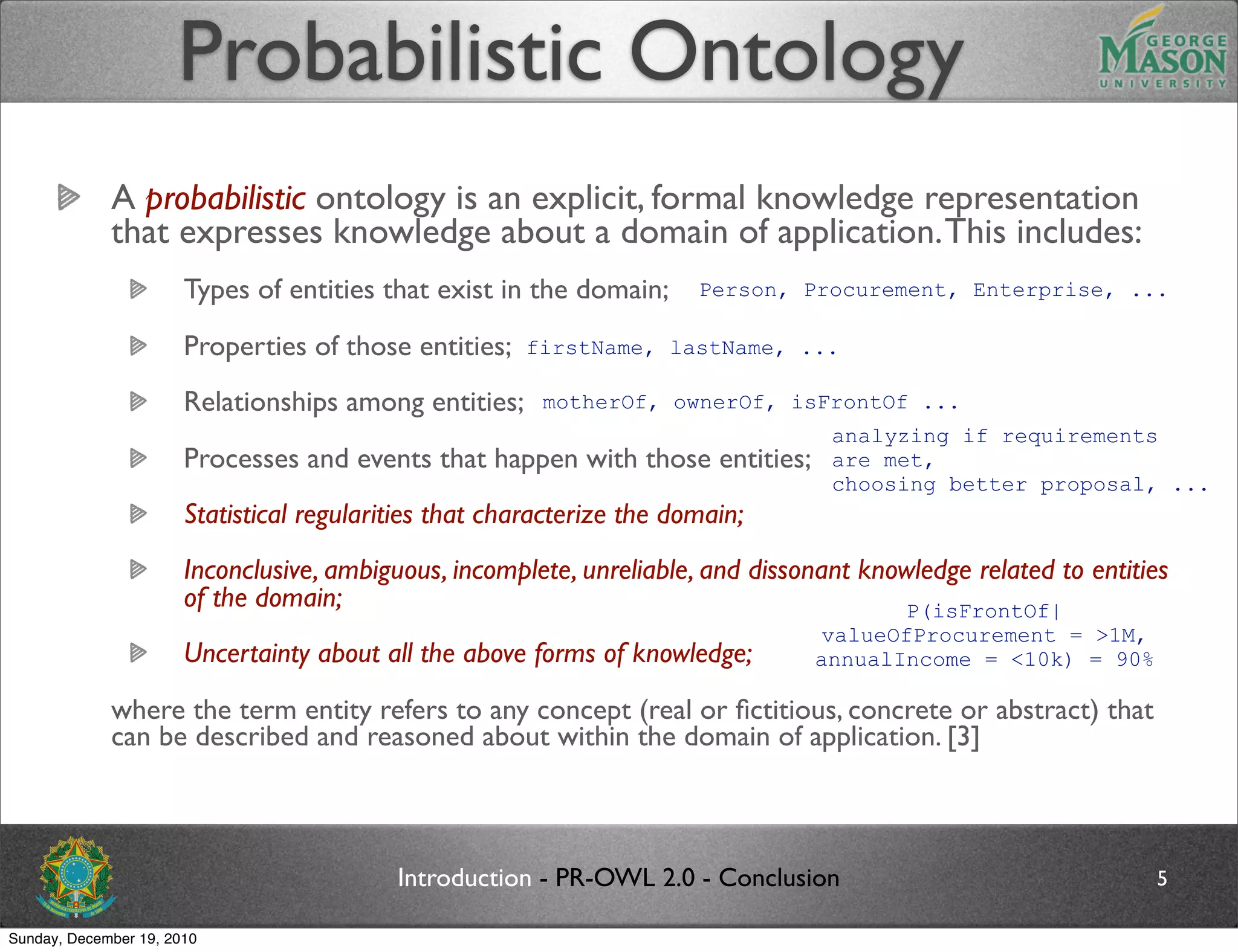 Probabilistic Ontology
             A probabilistic ontology is an explicit, formal knowledge representation
             that expresses knowledge about a domain of application. This includes:
                       Types of entities that exist in the domain;      Person, Procurement, Enterprise, ...

                       Properties of those entities;    firstName, lastName, ...

                       Relationships among entities;     motherOf, ownerOf, isFrontOf ...
                                                                                   analyzing if requirements
                       Processes and events that happen with those entities;       are met,
                                                                                   choosing better proposal, ...
                       Statistical regularities that characterize the domain;
                       Inconclusive, ambiguous, incomplete, unreliable, and dissonant knowledge related to entities
                       of the domain;                                                    P(isFrontOf|
                                                                                 valueOfProcurement = >1M,
                       Uncertainty about all the above forms of knowledge;       annualIncome = <10k) = 90%

             where the term entity refers to any concept (real or ﬁctitious, concrete or abstract) that
             can be described and reasoned about within the domain of application. [3]



                                           Introduction - PR-OWL 2.0 - Conclusion                                5

Sunday, December 19, 2010
 