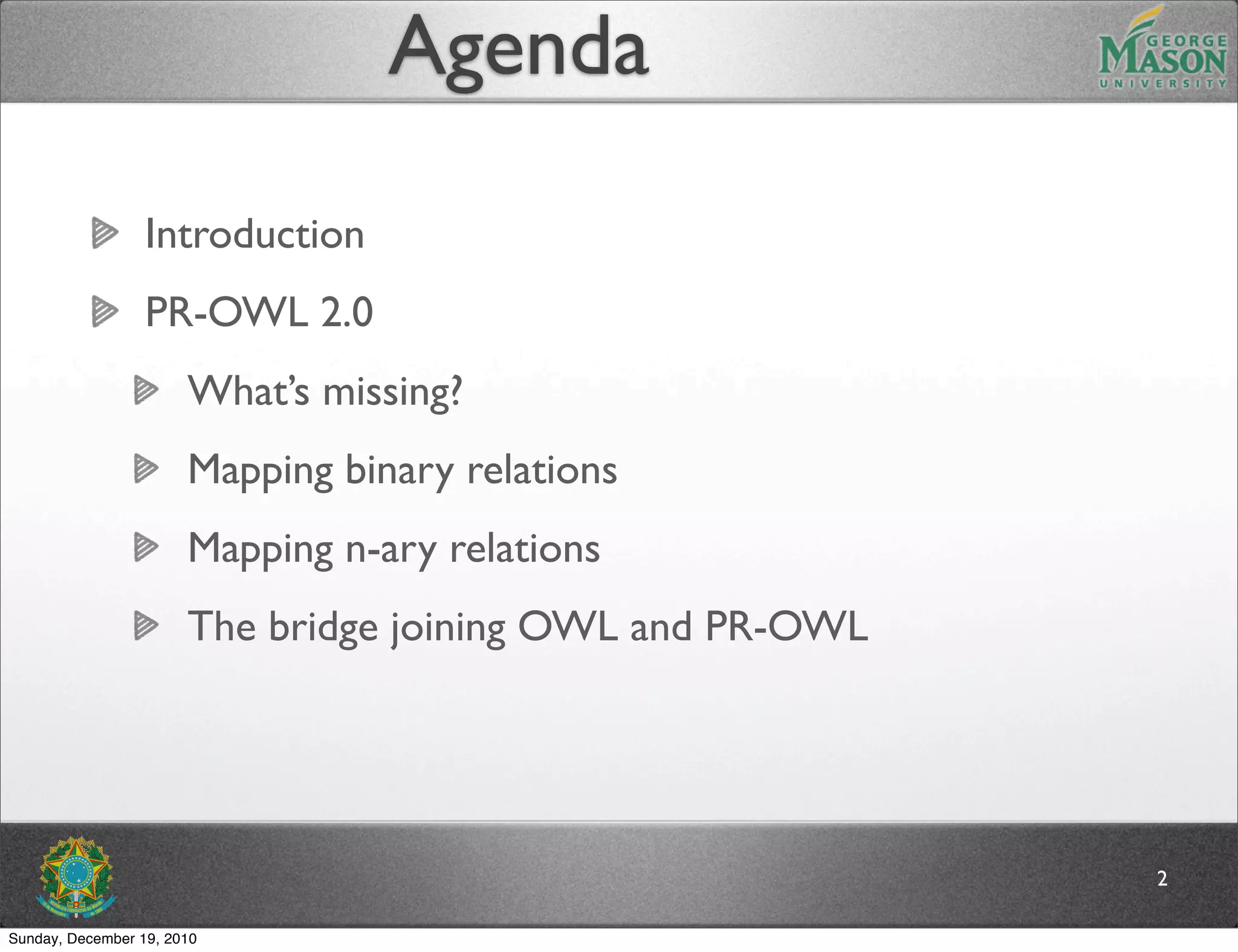 Agenda

                  Introduction
                  PR-OWL 2.0
                       What’s missing?
                       Mapping binary relations
                       Mapping n-ary relations
                       The bridge joining OWL and PR-OWL




                                                           2

Sunday, December 19, 2010
 