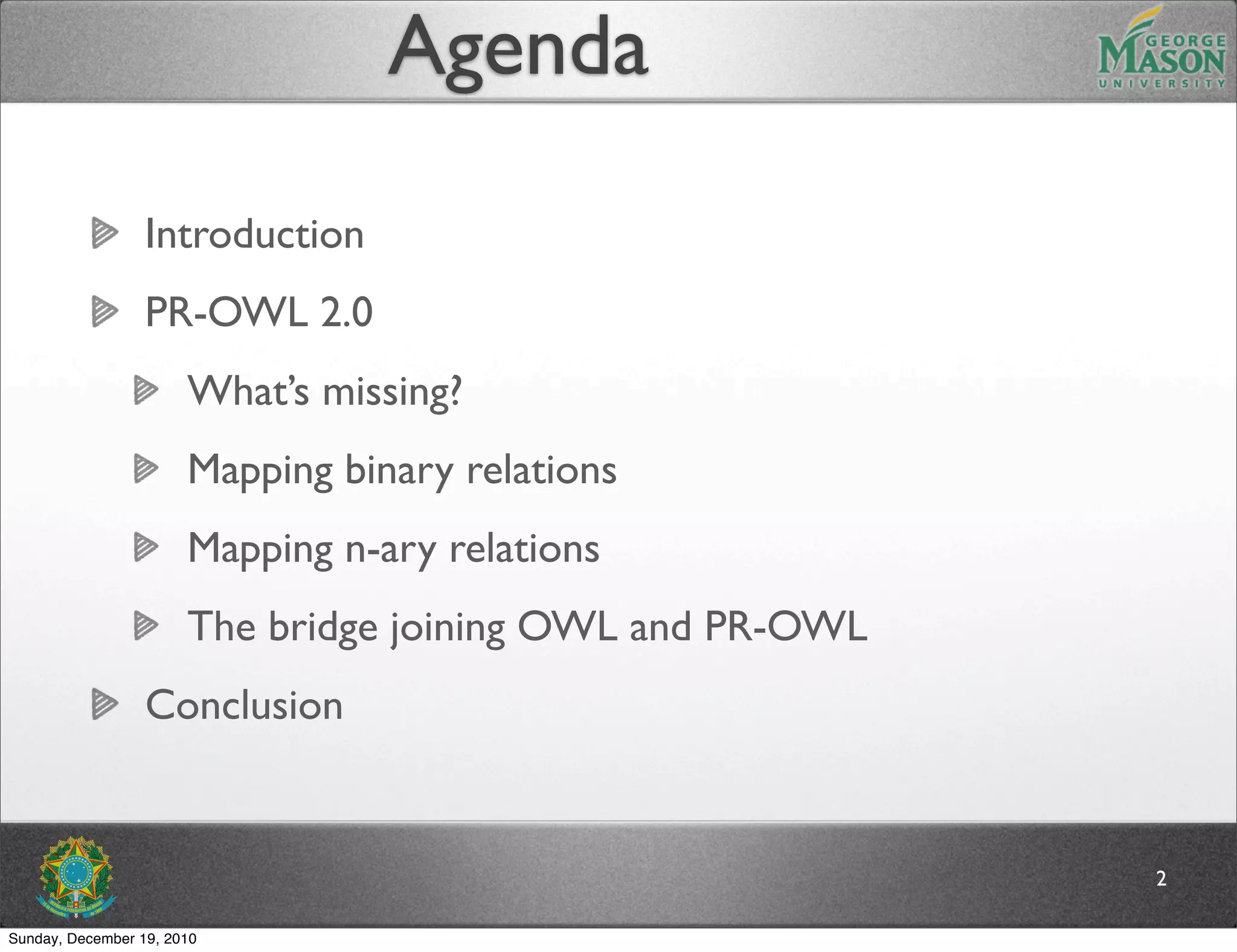 Agenda

                  Introduction
                  PR-OWL 2.0
                       What’s missing?
                       Mapping binary relations
                       Mapping n-ary relations
                       The bridge joining OWL and PR-OWL
                  Conclusion


                                                           2

Sunday, December 19, 2010
 