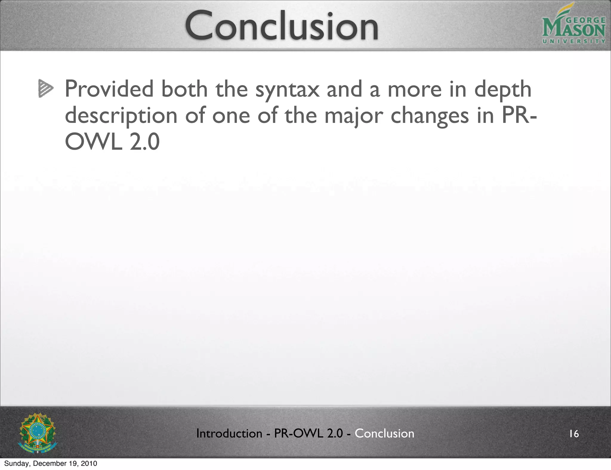 Conclusion
                Provided both the syntax and a more in depth
                description of one of the major changes in PR-
                OWL 2.0




                            Introduction - PR-OWL 2.0 - Conclusion   16

Sunday, December 19, 2010
 