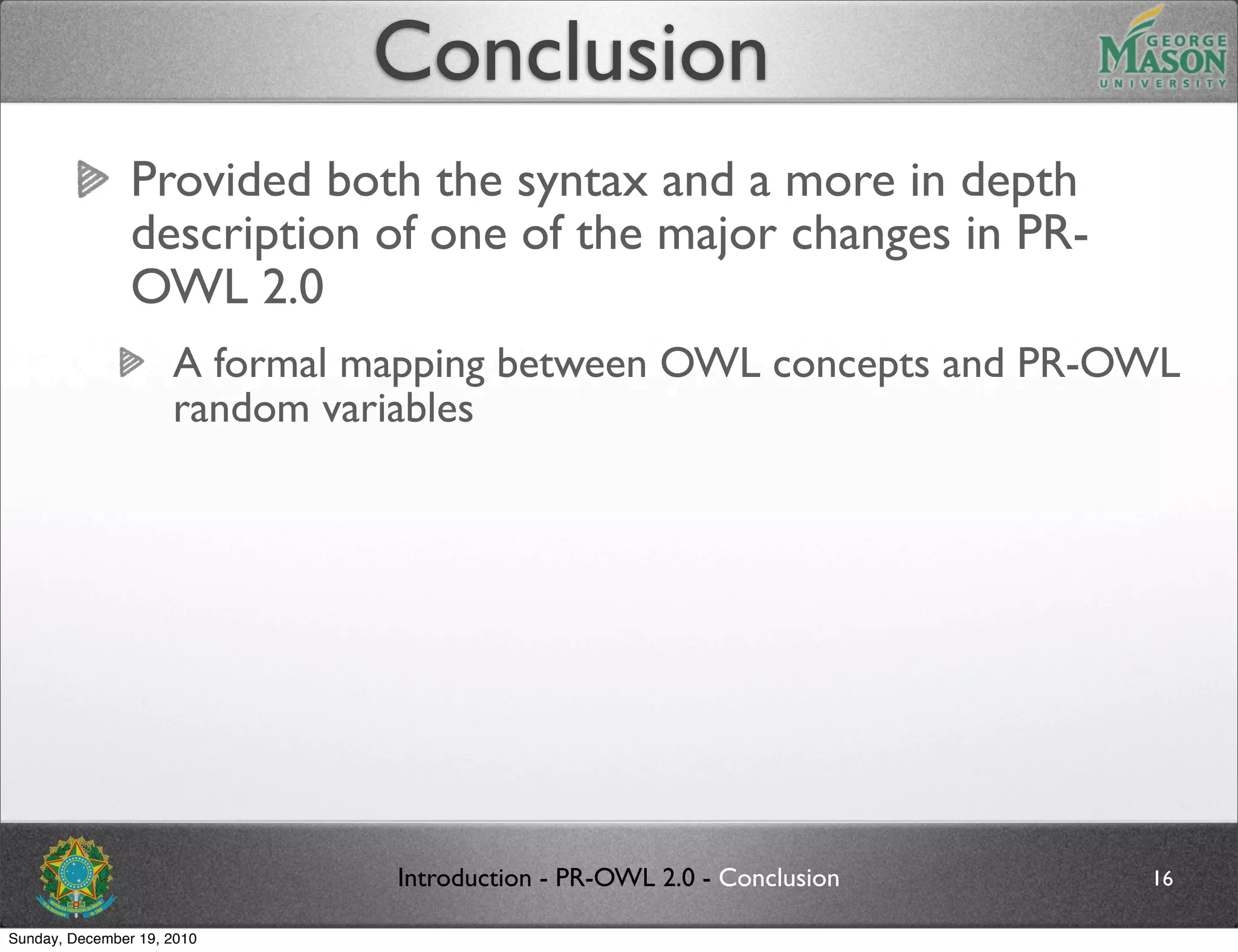 Conclusion
                Provided both the syntax and a more in depth
                description of one of the major changes in PR-
                OWL 2.0
                     A formal mapping between OWL concepts and PR-OWL
                     random variables




                               Introduction - PR-OWL 2.0 - Conclusion   16

Sunday, December 19, 2010
 