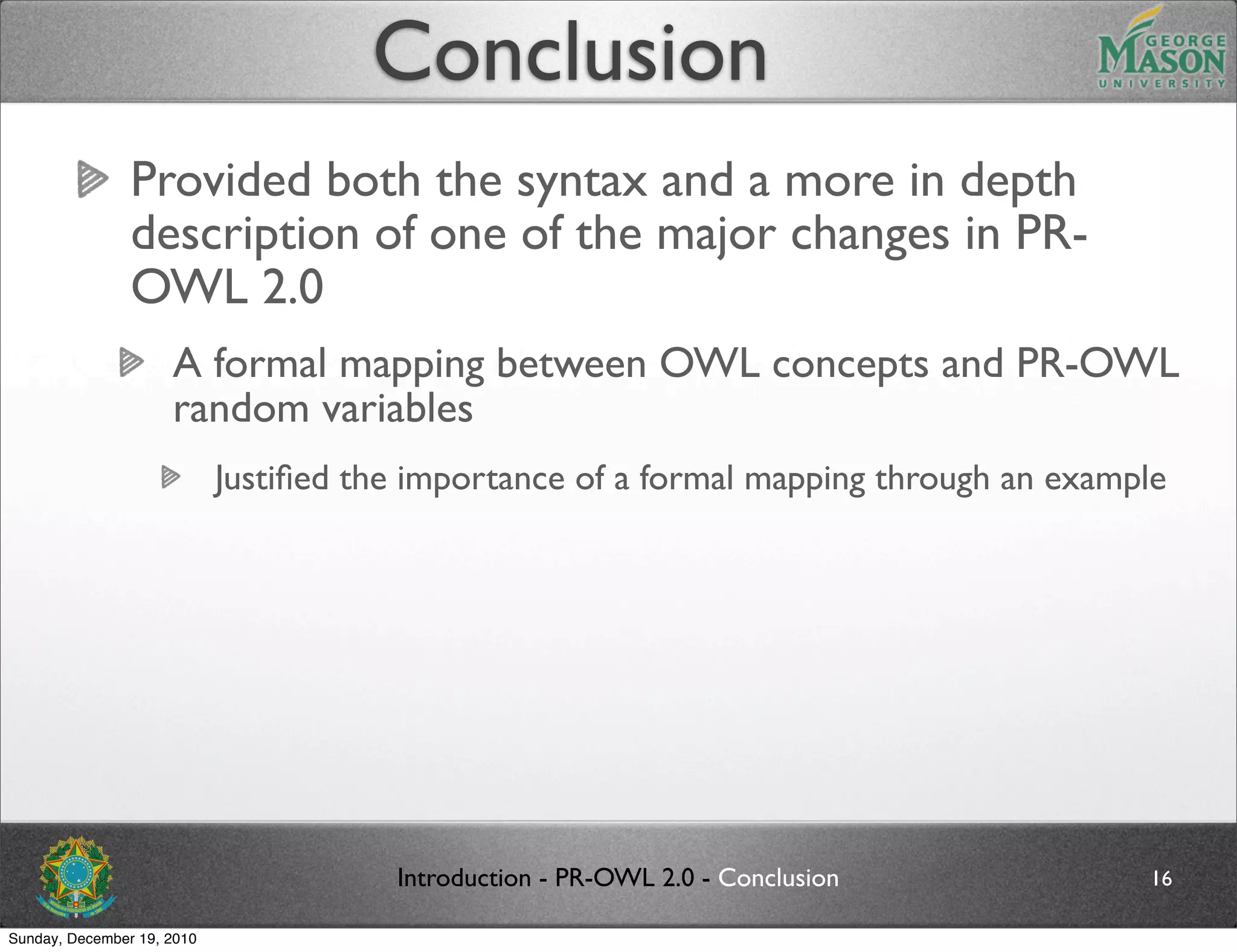 Conclusion
                Provided both the syntax and a more in depth
                description of one of the major changes in PR-
                OWL 2.0
                     A formal mapping between OWL concepts and PR-OWL
                     random variables
                            Justiﬁed the importance of a formal mapping through an example




                                       Introduction - PR-OWL 2.0 - Conclusion           16

Sunday, December 19, 2010
 