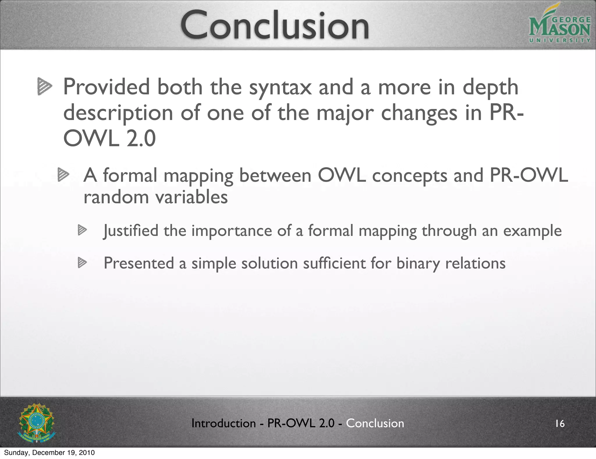 Conclusion
                Provided both the syntax and a more in depth
                description of one of the major changes in PR-
                OWL 2.0
                     A formal mapping between OWL concepts and PR-OWL
                     random variables
                            Justiﬁed the importance of a formal mapping through an example
                            Presented a simple solution sufﬁcient for binary relations




                                        Introduction - PR-OWL 2.0 - Conclusion           16

Sunday, December 19, 2010
 