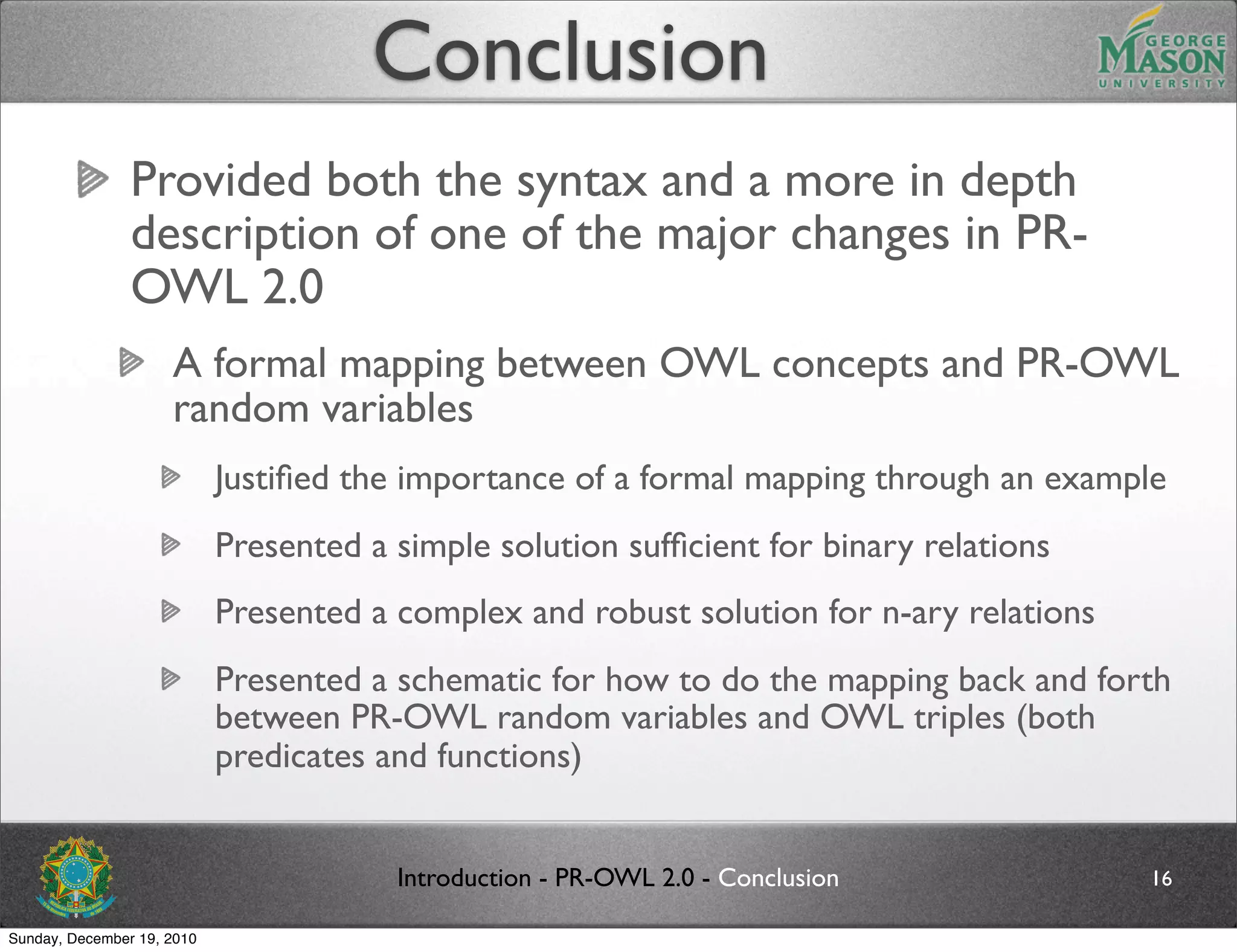 Conclusion
                Provided both the syntax and a more in depth
                description of one of the major changes in PR-
                OWL 2.0
                     A formal mapping between OWL concepts and PR-OWL
                     random variables
                            Justiﬁed the importance of a formal mapping through an example
                            Presented a simple solution sufﬁcient for binary relations
                            Presented a complex and robust solution for n-ary relations
                            Presented a schematic for how to do the mapping back and forth
                            between PR-OWL random variables and OWL triples (both
                            predicates and functions)


                                        Introduction - PR-OWL 2.0 - Conclusion            16

Sunday, December 19, 2010
 