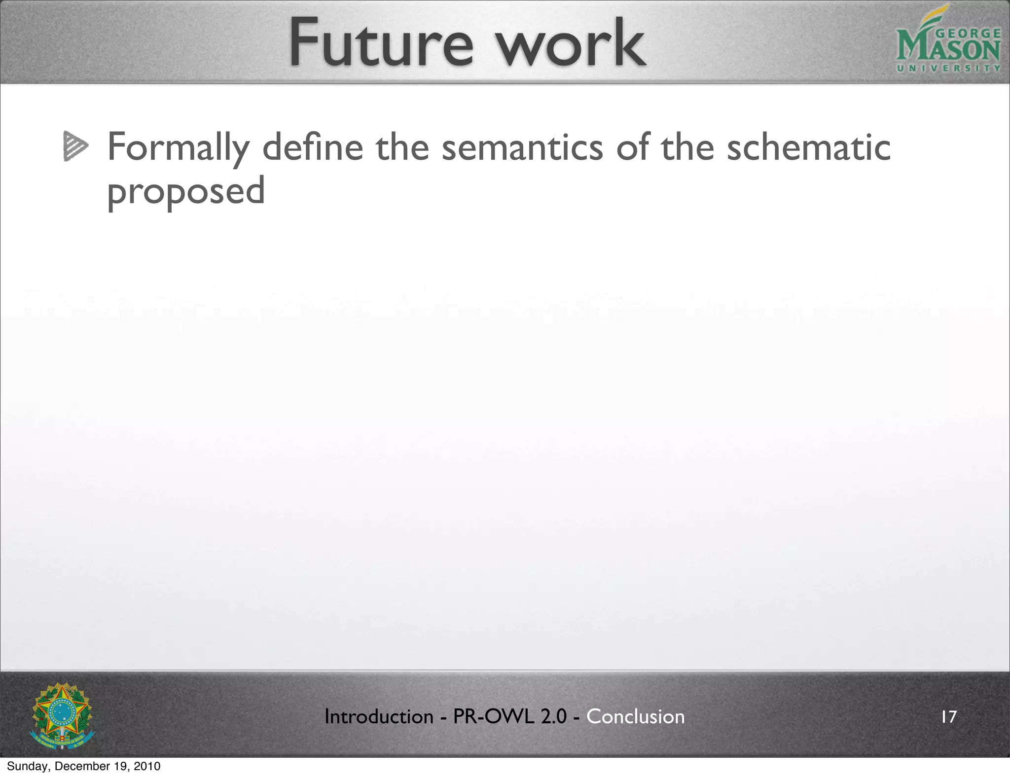 Future work
                Formally deﬁne the semantics of the schematic
                proposed




                             Introduction - PR-OWL 2.0 - Conclusion   17

Sunday, December 19, 2010
 