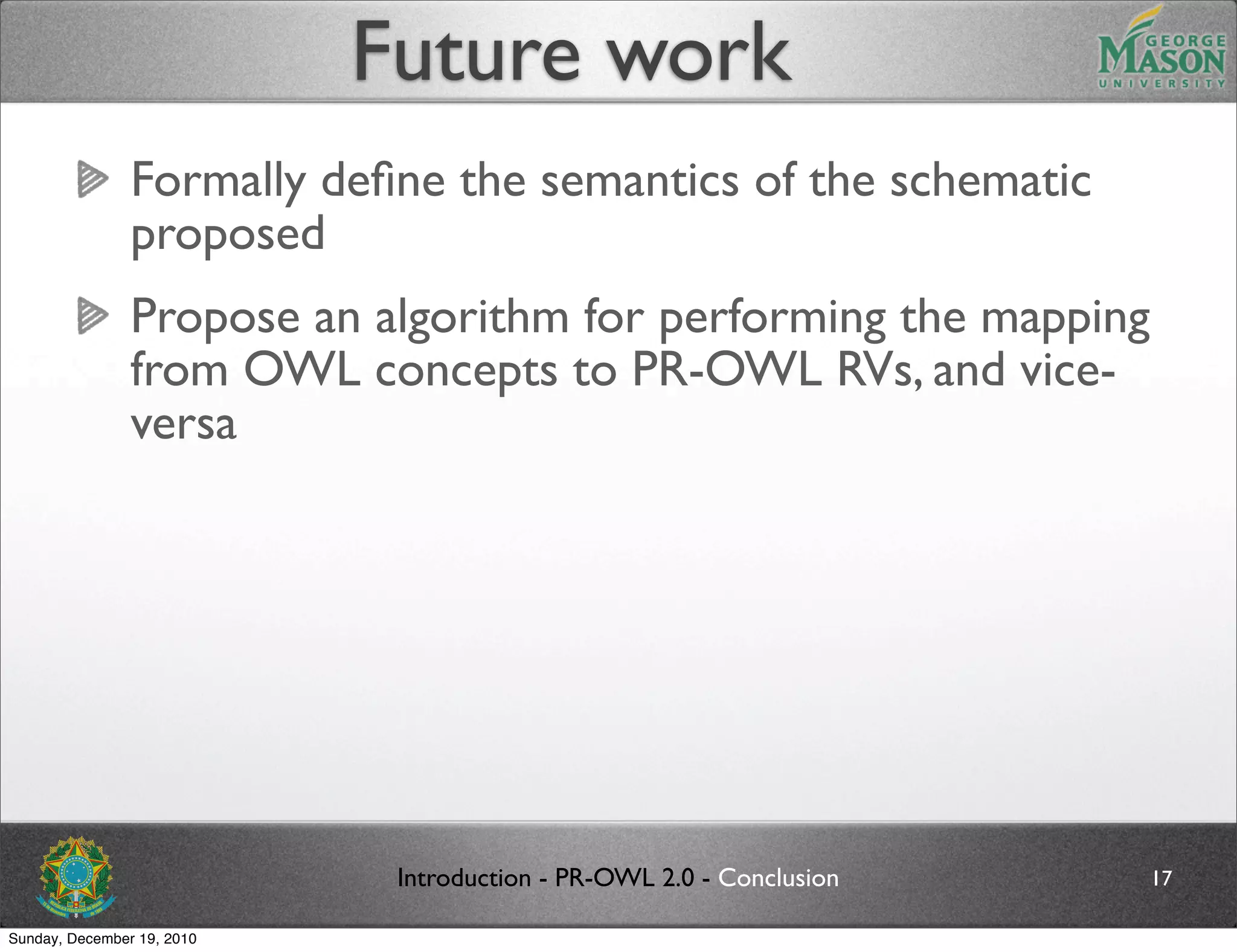 Future work
                Formally deﬁne the semantics of the schematic
                proposed
                Propose an algorithm for performing the mapping
                from OWL concepts to PR-OWL RVs, and vice-
                versa




                             Introduction - PR-OWL 2.0 - Conclusion   17

Sunday, December 19, 2010
 