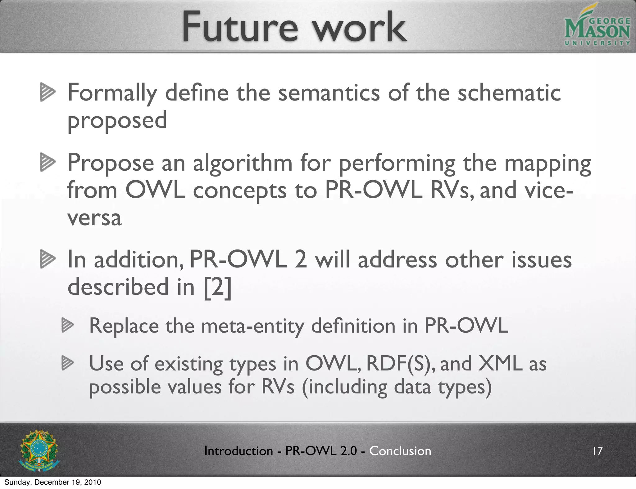 Future work
                Formally deﬁne the semantics of the schematic
                proposed
                Propose an algorithm for performing the mapping
                from OWL concepts to PR-OWL RVs, and vice-
                versa
                In addition, PR-OWL 2 will address other issues
                described in [2]
                     Replace the meta-entity deﬁnition in PR-OWL
                     Use of existing types in OWL, RDF(S), and XML as
                     possible values for RVs (including data types)

                                 Introduction - PR-OWL 2.0 - Conclusion   17

Sunday, December 19, 2010
 