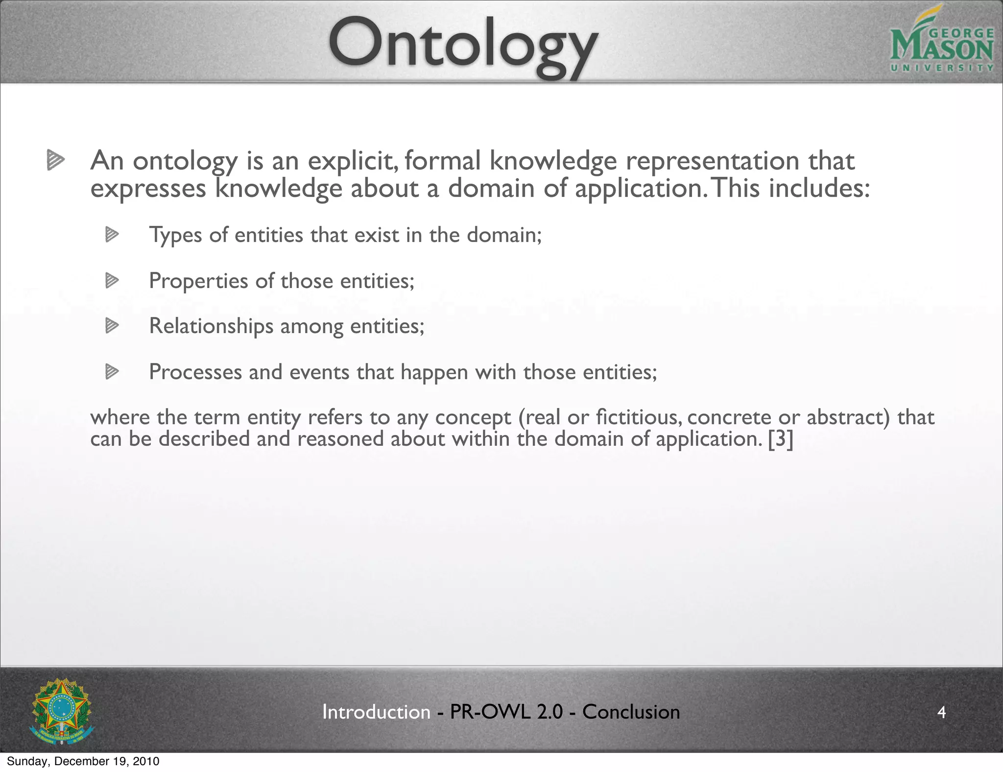 Ontology
             An ontology is an explicit, formal knowledge representation that
             expresses knowledge about a domain of application. This includes:
                       Types of entities that exist in the domain;
                       Properties of those entities;
                       Relationships among entities;
                       Processes and events that happen with those entities;
             where the term entity refers to any concept (real or ﬁctitious, concrete or abstract) that
             can be described and reasoned about within the domain of application. [3]




                                         Introduction - PR-OWL 2.0 - Conclusion                           4

Sunday, December 19, 2010
 