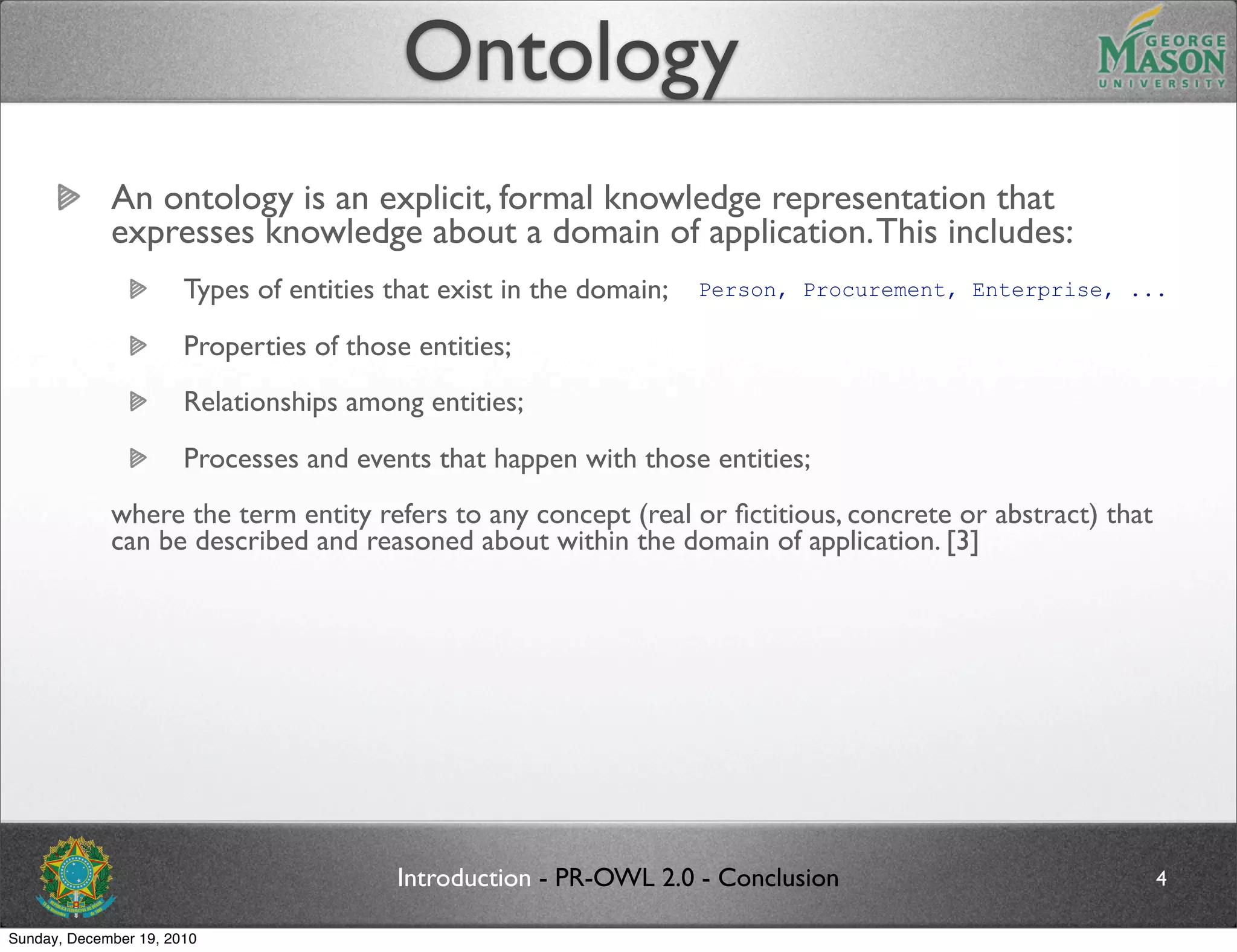 Ontology
             An ontology is an explicit, formal knowledge representation that
             expresses knowledge about a domain of application. This includes:
                       Types of entities that exist in the domain;   Person, Procurement, Enterprise, ...

                       Properties of those entities;
                       Relationships among entities;
                       Processes and events that happen with those entities;
             where the term entity refers to any concept (real or ﬁctitious, concrete or abstract) that
             can be described and reasoned about within the domain of application. [3]




                                         Introduction - PR-OWL 2.0 - Conclusion                           4

Sunday, December 19, 2010
 