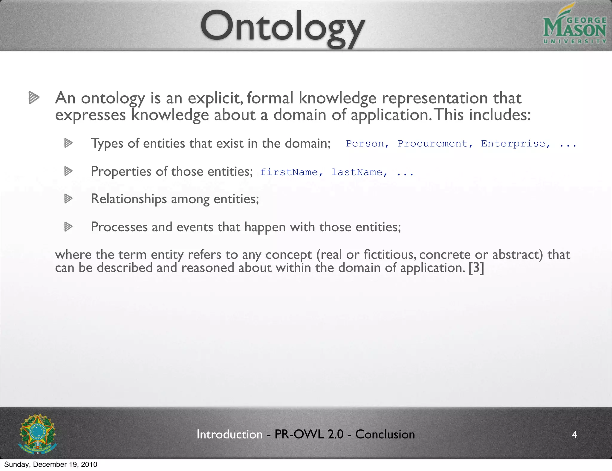 Ontology
             An ontology is an explicit, formal knowledge representation that
             expresses knowledge about a domain of application. This includes:
                       Types of entities that exist in the domain;   Person, Procurement, Enterprise, ...

                       Properties of those entities;   firstName, lastName, ...

                       Relationships among entities;
                       Processes and events that happen with those entities;
             where the term entity refers to any concept (real or ﬁctitious, concrete or abstract) that
             can be described and reasoned about within the domain of application. [3]




                                         Introduction - PR-OWL 2.0 - Conclusion                           4

Sunday, December 19, 2010
 