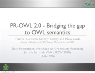 PR-OWL 2.0 - Bridging the gap
                    to OWL semantics
                        Rommel Carvalho, Kathryn Laskey, and Paulo Costa
                            Center of Excellence in C4I, George Mason University, USA


                   Sixth International Workshop on Uncertainty Reasoning
                             for the Semantic Web (URSW 2010)
                                         11/07/2010



Sunday, December 19, 2010
 