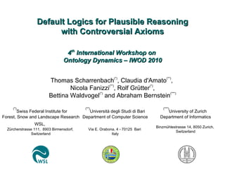 Default Logics for Plausible Reasoning with Controversial Axioms Thomas Scharrenbach (*) , Claudia d'Amato (**) ,  Nicola Fanizzi (**) , Rolf Grütter (*) , Bettina Waldvogel (*)  and Abraham Bernstein (***) (*) Swiss Federal Institute for  Forest, Snow and Landscape Research WSL,   Zürcherstrasse 111,  8903 Birmensdorf,  Switzerland (***) University of Zurich  Department of Informatics   Binzmühlestrasse 14, 8050 Zurich,  Switzerland (**) Università degli Studi di Bari Department of Computer Science Via E. Orabona, 4 - 70125  Bari  Italy 4 th  International Workshop on  Ontology Dynamics – IWOD 2010 