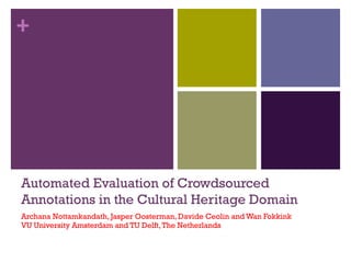 + 
Automated Evaluation of Crowdsourced 
Annotations in the Cultural Heritage Domain 
Archana Nottamkandath, Jasper Oosterman, Davide Ceolin and Wan Fokkink 
VU University Amsterdam and TU Delft, The Netherlands 
1 
 