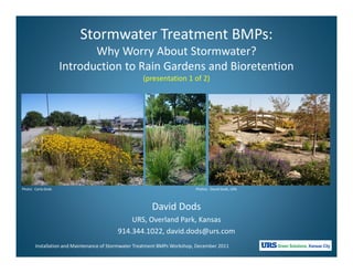 Stormwater Treatment BMPs:
                           Why Worry About Stormwater?
                    Introduction to Rain Gardens and Bioretention
                                                    (presentation 1 of 2)




Photo: Carla Dods                                                         Photos: David Dods, URS



                                                       David Dods
                                             URS, Overland Park, Kansas
                                         914.344.1022, david.dods@urs.com
       Installation and Maintenance of Stormwater Treatment BMPs Workshop, December 2011
 