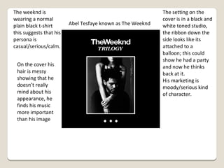 The weeknd is
wearing a normal
plain black t-shirt
this suggests that his
persona is
casual/serious/calm.
On the cover his
hair is messy
showing that he
doesn’t really
mind about his
appearance, he
finds his music
more important
than his image

Abel Tesfaye known as The Weeknd

The setting on the
cover is in a black and
white toned studio,
the ribbon down the
side looks like its
attached to a
balloon; this could
show he had a party
and now he thinks
back at it.
His marketing is
moody/serious kind
of character.

 