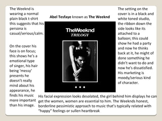 The Weeknd is
wearing a normal
plain black t-shirt
this suggests that his
persona is
casual/serious/calm.

Abel Tesfaye known as The Weeknd

The setting on the
cover is in a black and
white toned studio,
the ribbon down the
side looks like its
attached to a
balloon; this could
show he had a party
and now he thinks
back at it, he might of
done something he
didn’t want to do and
now he's dissatisfied.
His marketing is
moody/serious kind
of character.

On the cover his
face is on focus;
this shows he’s a
emotional type
of singer, his hair
being ‘messy’
presents he
doesn’t really
mind about his
appearance, he
finds his music His facial expression looks desolated, the girl behind him displays he can
more important get the women, women are essential to him. The Weeknds honest,
than his image. borderline pessimistic approach to music that’s typically related with
“happy” feelings or sullen heartbreak

 