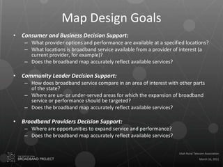 Map Design Goals Consumer and Business Decision Support: What provider options and performance are available at a specified locations? What locations is broadband service available from a provider of interest (a current provider, for example)? Does the broadband map accurately reflect available services? Community Leader Decision Support: How does broadband service compare in an area of interest with other parts of the state? Where are un- or under-served areas for which the expansion of broadband service or performance should be targeted? Does the broadband map accurately reflect available services? Broadband Providers Decision Support: Where are opportunities to expand service and performance? Does the broadband map accurately reflect available services? 