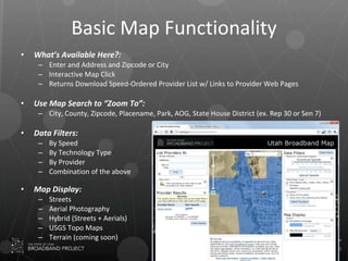 Basic Map Functionality What’s Available Here?: Enter and Address and Zipcode or City Interactive Map Click Returns Download Speed-Ordered Provider List w/ Links to Provider Web Pages Use Map Search to “Zoom To”: City, County, Zipcode, Placename, Park, AOG, State House District (ex. Rep 30 or Sen 7) Data Filters: By Speed By Technology Type By Provider Combination of the above Map Display: Streets Aerial Photography Hybrid (Streets + Aerials) USGS Topo Maps Terrain (coming soon) 