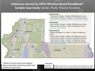 Addresses Served by URTA Wireline Based Broadband* Sample Case Study:  Sevier, Piute, Wayne Counties Sevier County - Centracom, 10mbps - 25mbps: 4964 Addresses Served - South Central, 10mbps - 25mbps : 191 Addresses Served  -  Unserved, 937 Addresses (some of these served by Qwest) Piute County - South Central, 10mbps - 25mbps: 840 Addresses Served - South Central, 1.5mbps - 3mbps: 57 Addresses Served -  Unserved, 190 Addresses Wayne County - Beehive Broadband, 1.5 mbps – 3 mbps: 10 Addresses Served - Emery Telcom, 3mbps – 6mbps: 137 Addresses Served - South Central, 10mbps - 25mbps: 702 Addresses Served - South Central, 3mbps – 6mbps: 422 Addresses Served - South Central, 1.5mbps – 3mbps: 35 Addresses Served -  Unserved, 390 Addresses Blue Points: White Points: * Based on County Government Owned Address Point Data and February 2011 Utah Broadband Project Data Address points that have access to URTA wireline broadband coverage* Address points that do not have URTA wireline broadband coverage* Map Legend: 
