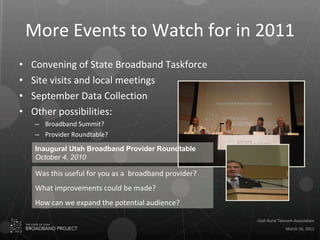 More Events to Watch for in 2011 Convening of State Broadband Taskforce Site visits and local meetings September Data Collection  Other possibilities: Broadband Summit?  Provider Roundtable? Was this useful for you as a  broadband provider? What improvements could be made? How can we expand the potential audience? Inaugural Utah Broadband Provider Roundtable October 4, 2010 