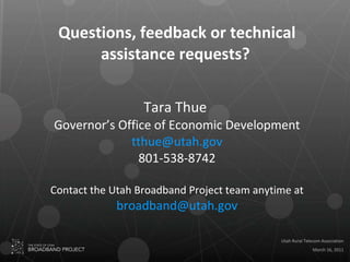 Questions, feedback or technical assistance requests?   Tara Thue  Governor’s Office of Economic Development [email_address] 801-538-8742 Contact the Utah Broadband Project team anytime at  [email_address] 