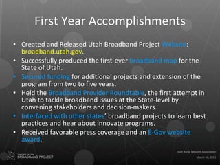 First Year Accomplishments Created and Released Utah Broadband Project  Website :  broadband.utah.gov . Successfully produced the first-ever  broadband map  for the State of Utah. Secured funding  for additional projects and extension of the program from two to five years. Held the  Broadband Provider Roundtable , the first attempt in Utah to tackle broadband issues at the State-level by convening stakeholders and decision-makers. Interfaced with other states ’ broadband projects to learn best practices and hear about innovate programs. Received favorable press coverage and an  E-Gov website award . 