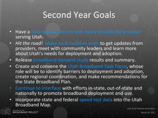 Second Year Goals Have a  data review session with every broadband provider  serving Utah. Hit the road!   Make local facilities visits  to get updates from providers, meet with community leaders and learn more about Utah’s needs for deployment and adoption. Release  broadband demand study  results and summary. Create and convene the  Utah Broadband Task Force , whose role will be to identify barriers to deployment and adoption, create regional coordination, and make recommendations for the State Broadband Plan.  Continue to interface  with efforts in-state, out-of-state and nationally to promote broadband deployment and use.  Incorporate state and federal  speed test data  into the Utah Broadband Map.  