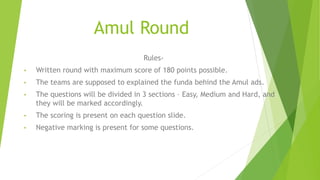 Amul Round
Rules-
• Written round with maximum score of 180 points possible.
• The teams are supposed to explained the funda behind the Amul ads.
• The questions will be divided in 3 sections – Easy, Medium and Hard, and
they will be marked accordingly.
• The scoring is present on each question slide.
• Negative marking is present for some questions.
 