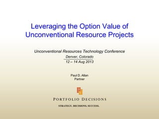 Leveraging the Option Value of
Unconventional Resource Projects
Unconventional Resources Technology Conference
Denver, Colorado
12 – 14 Aug 2013

Paul D. Allan
Partner

STRATEGY. DECISIONS. SUCCESS.

 