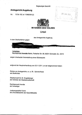 Beglaubigte Abschrift         '"   ..... ,.... ,',,-   ....   ,~"   _ .•.
                                                                                                                      u_,   ,._   •. ~.,." •.••.. ""   •.•




Amtsgericht Augsburg

Az.:    12 Os 102 Js 113892/09 (2)




                                 IM NAMEN DES VOLKES

                                                Urteil

                                       des Amtsgerichts Augsburg
In dem Strafverfahren gegen




            ,


   Verteidiaer:
   Rechtsanwalt Arendts Martin, Perlacher Str. 68, 82031 Grünwald, Gz.: 20/10

wegen Unerlaubte Veranstaltung eines Glücksspiels




aufgrund der Hauptverhandlung vom 30.11.2011, an der teilgenommen haben:



Richter am Amtsgericht a. w. a. Ri. Schmitt-Roob
als Strafrichter


Staatsanwalt GL Or. Engelsberger
als Vertreter der Staatsanwaltschaft


Rechtsanwalt Arendts
als Verteidiger


Justizangestellte Farnik
als Urkundsbeamtin der Geschäftsstelle
 