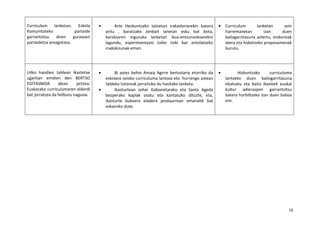 10
Curriculum lanketan, Eskola
Komunitateko partaide
garrantzitsu diren gurasoen
partaidetza areagotzea.
• Arte Hezkuntzako saioetan irakasleriarekin batera
aritu , baratzako zenbait lanetan esku bat bota,
karobiaren inguruko lanketan ikus-entzunezkoarekin
lagundu, esperimentazio tailer txiki bat antolatzeko
iradokizunak eman.
• Curriculum lanketan zein
harremanetan izan duen
baliagarritasuna aztertu, ondorioak
atera eta hobetzeko proposamenak
burutu.
LHko handien taldean ikastetxe
ugaritan ematen den BERTSO
EGITASMOA abian jartzea.
Euskarako curriculumaren alderdi
bat jorratzea da helburu nagusia.
• Bi astez behin Amaia Agirre bertsolaria etorriko da
eskolara saioko curriculuma lantzea eta hurrengo astean
taldeko tutoreak jarraituko du hasitako lanketa.
• Ikasturtean zehar Gabonetarako eta Santa Ageda
bezperako koplak osatu eta kantatuko dituzte, eta,
ikasturte bukaera eladera jendaurrean emanaldi bat
eskainiko dute.
• Hizkuntzako curriculuma
lantzeko duen baliogarritasuna
ebaluatu eta baita ikasleek euskal
kultur adierazpen garrantzitsu
batera hurbiltzeko izan duen balioa
ere.
 
