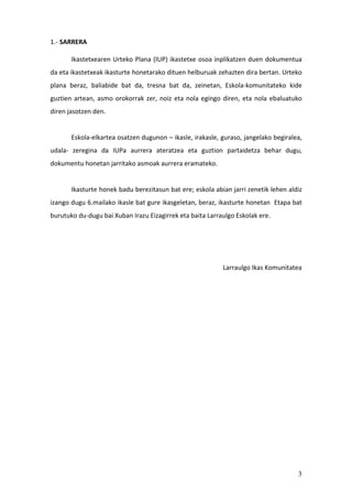 3
1.- SARRERA
Ikastetxearen Urteko Plana (IUP) ikastetxe osoa inplikatzen duen dokumentua
da eta ikastetxeak ikasturte honetarako dituen helburuak zehazten dira bertan. Urteko
plana beraz, baliabide bat da, tresna bat da, zeinetan, Eskola-komunitateko kide
guztien artean, asmo orokorrak zer, noiz eta nola egingo diren, eta nola ebaluatuko
diren jasotzen den.
Eskola-elkartea osatzen dugunon – ikasle, irakasle, guraso, jangelako begiralea,
udala- zeregina da IUPa aurrera ateratzea eta guztion partaidetza behar dugu,
dokumentu honetan jarritako asmoak aurrera eramateko.
Ikasturte honek badu berezitasun bat ere; eskola abian jarri zenetik lehen aldiz
izango dugu 6.mailako ikasle bat gure ikasgeletan, beraz, ikasturte honetan Etapa bat
burutuko du-dugu bai Xuban Irazu Eizagirrek eta baita Larraulgo Eskolak ere.
Larraulgo Ikas Komunitatea
 