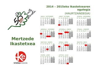 2014 – 2015eko Ikastetxearen 
egutegia 
(HAURTZAINDEGIA) 
IRAILA – SEPTIEMBRE 
Al As Az Og Or Lr Ig 
1 2 3 4 5 6 7 
8 9 10 11 12 13 14 
15 16 17 18 19 20 21 
22 23 24 25 26 27 28 
29 30 
URRIA – OCTUBRE 
Al As Az Og Or Lr Ig 
1 2 3 4 5 
6 7 8 9 10 11 12 
13 14 15 16 17 18 19 
20 21 22 23 24 25 26 
27 28 29 30 31 
AZAROA – NOVIEMBRE 
Al As Az Og Or Lr Ig 
1 2 
3 4 5 6 7 8 9 
10 11 12 13 14 15 16 
17 18 19 20 21 22 23 
24 25 26 27 28 29 30 
ABENDUA – DICIEMBRE 
Al As Az Og Or Lr Ig 
1 2 3 4 5 6 7 
8 9 10 11 12 13 14 
15 16 17 18 19 20 21 
22 23 24 25 26 27 28 
29 30 31 
URTARRILA – ENERO 
Al As Az Og Or Lr Ig 
1 2 3 4 
5 6 7 8 9 10 11 
12 13 14 15 16 17 18 
19 20 21 22 23 24 25 
26 27 28 29 30 31 
OTSAILA – FEBRERO 
Al As Az Og Or Lr Ig 
1 
2 3 4 5 6 7 8 
9 10 11 12 13 14 15 
16 17 18 19 20 21 22 
23 24 25 26 27 28 
MARTXOA - MARZO 
Al As Az Og Or Lr Ig 
1 
2 3 4 5 6 7 8 
9 10 11 12 13 14 15 
16 17 18 19 20 21 22 
23 24 25 26 27 28 29 
30 31 
APIRILA – ABRIL 
Al As Az Og Or Lr Ig 
1 2 3 4 5 
6 7 8 9 10 11 12 
13 14 15 16 17 18 19 
20 21 22 23 24 25 26 
27 28 29 30 
MAIATZA - MAYO 
Al As Az Og Or Lr Ig 
1 2 3 
4 5 6 7 8 9 10 
11 12 13 14 15 16 17 
18 19 20 21 22 23 24 
25 26 27 28 29 30 31 
EKAINA – JUNIO 
Al As Az Og Or Lr Ig 
1 2 3 4 5 6 7 
8 9 10 11 12 13 14 
15 16 17 18 19 20 21 
22 23 24 25 26 27 28 
29 30 
UZTAILA - JULIO 
Al As Az Og Or Lr Ig 
1 2 3 4 5 
6 7 8 9 10 11 12 
13 14 15 16 17 18 19 
20 21 22 23 24 25 26 
27 28 29 30 31 
Mertzede 
Ikastetxea 
