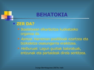 BEHATOKIA ZER DA? Ikastetxean elkarbizitza kudeatzeko organoa da. Asmoa : Harreman positiboak ezartzea eta bizikidetza osasungarria eraikitzea. Helburuak : Lagun guztiak baloratuak, entzunak eta partaideak direla sentitzea. 