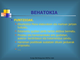 BEHATOKIA FUNTZIOAK. Elkarbizitza Plana elaboratzen eta martxan jartzen bultzatu. Estamentu guztien parte hartze aktiboa bermatu. Prozesu eta harremanetako arlo guztietan, aukera– berdintasun eta tratamendua zaindu. Harreman positiboak sustatzen dituen jarduerak proposatu. .... 