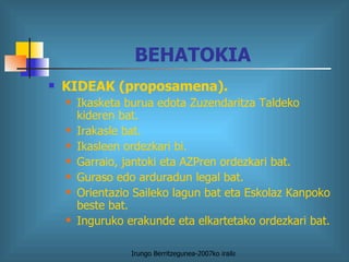 BEHATOKIA KIDEAK (proposamena). Ikasketa burua edota Zuzendaritza Taldeko kideren bat. Irakasle bat. Ikasleen ordezkari bi. Garraio, jantoki eta AZPren ordezkari bat. Guraso edo arduradun legal bat. Orientazio Saileko lagun bat eta Eskolaz Kanpoko beste bat. Inguruko erakunde eta elkartetako ordezkari bat. 