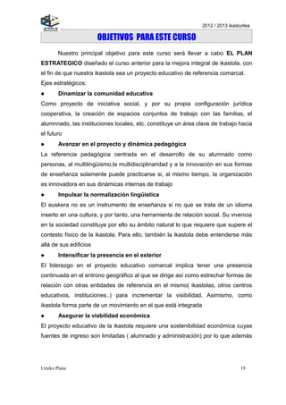 2012 / 2013 ikasturtea

                        OBJETIVOS PARA ESTE CURSO
        Nuestro principal objetivo para este curso será llevar a cabo EL PLAN
ESTRATEGICO diseñado el curso anterior para la mejora integral de ikastola, con
el fin de que nuestra ikastola sea un proyecto educativo de referencia comarcal.
Ejes estratégicos:
       Dinamizar la comunidad educativa
Como proyecto de iniciativa social, y por su propia configuración jurídica
cooperativa, la creación de espacios conjuntos de trabajo con las familias, el
alumnnado, las instituciones locales, etc. constituye un área clave de trabajo hacia
el futuro
       Avanzar en el proyecto y dinámica pedagógica
La referencia pedagógica centrada en el desarrollo de su alumnado como
personas, al multilingüismo,la multidisciplinaridad y a la innovación en sus formas
de enseñanza solamente puede practicarse si, al mismo tiempo, la organización
es innovadora en sus dinámicas internas de trabajo
       Impulsar la normalización lingüistica
El euskera no es un instrumento de enseñanza si no que se trata de un idioma
inserto en una cultura, y por tanto, una herramienta de relación social. Su vivencia
en la sociedad constituye por ello su ámbito natural lo que requiere que supere el
contesto físico de la ikastola. Para ello, también la ikastola debe entenderse más
allá de sus edificios
       Intensificar la presencia en el exterior
El liderazgo en el proyecto educativo comarcal implica tener una presencia
continuada en el entrono geográfico al que se dirige así como estrechar formas de
relación con otras entidades de referencia en el mismo( ikastolas, otros centros
educativos, instituciones..) para incrementar la visibilidad. Asimismo, como
ikastola forma parte de un movimiento en el que está integrada
       Asegurar la viabilidad económica
El proyecto educativo de la ikastola requiere una sostenibilidad económica cuyas
fuentes de ingreso son limitadas ( alumnado y administración) por lo que además




Urteko Plana                                                                      19
 