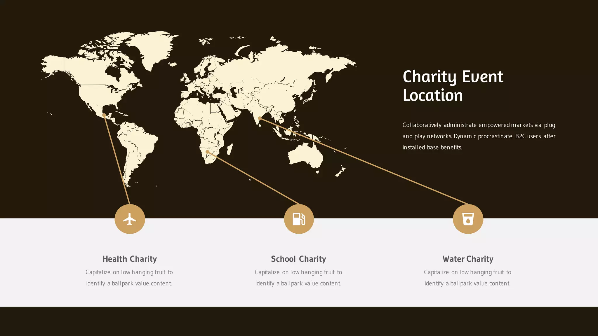 Collaboratively administrate empowered markets via plug
and play networks. Dynamic procrastinate B2C users after
installed base benefits.
Charity Event
Location
Health Charity
Capitalize on low hanging fruit to
identify a ballpark value content.
School Charity
Capitalize on low hanging fruit to
identify a ballpark value content.
Water Charity
Capitalize on low hanging fruit to
identify a ballpark value content.
 