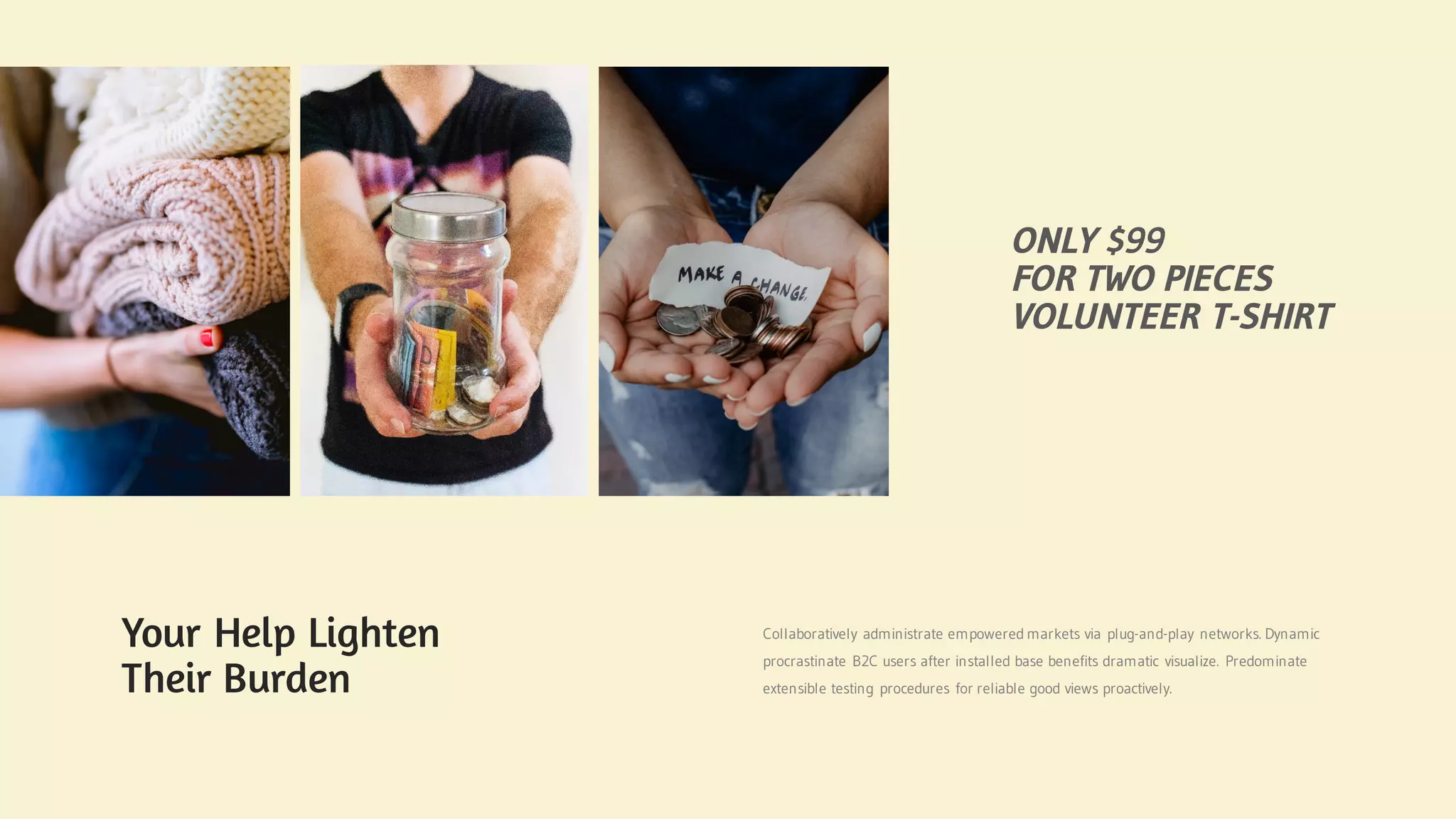 Your Help Lighten
Their Burden
Collaboratively administrate empowered markets via plug-and-play networks. Dynamic
procrastinate B2C users after installed base benefits dramatic visualize. Predominate
extensible testing procedures for reliable good views proactively.
ONLY $99
FOR TWO PIECES
VOLUNTEER T-SHIRT
 