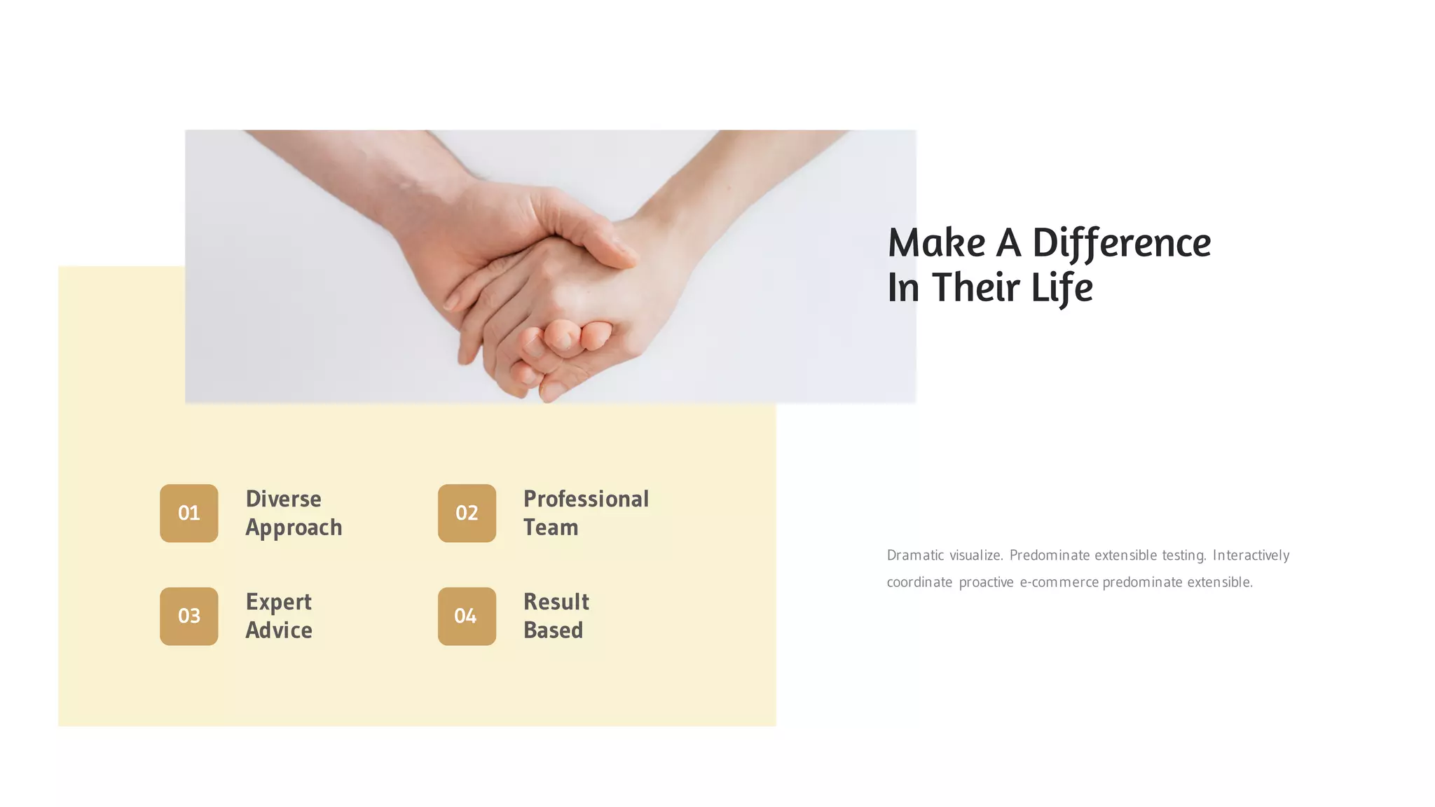 Dramatic visualize. Predominate extensible testing. Interactively
coordinate proactive e-commerce predominate extensible.
Diverse
Approach
01
Expert
Advice
03
Result
Based
04
Professional
Team
02
Make A Difference
In Their Life
 