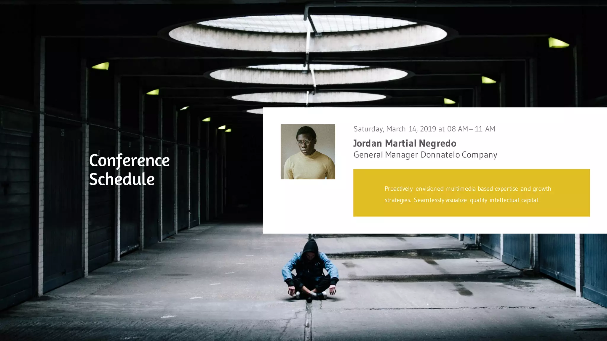 Jordan Martial Negredo
Saturday, March 14, 2019 at 08 AM – 11 AM
General Manager Donnatelo Company
Proactively envisioned multimedia based expertise and growth
strategies. Seamlessly visualize quality intellectual capital.
Conference
Schedule
 